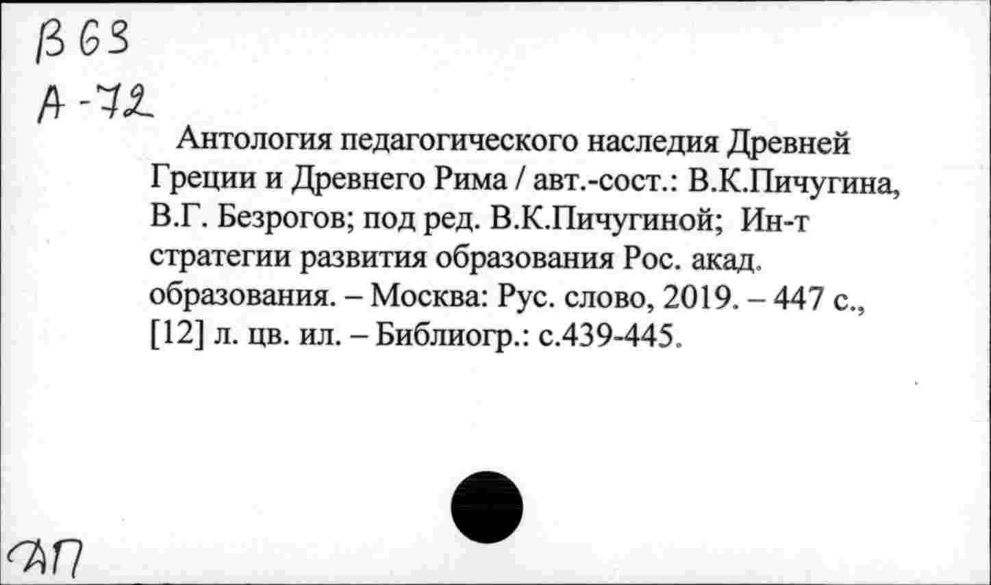 ﻿Антология педагогического наследия Древней Греции и Древнего Рима / авт.-сост.: В.К.Пичугина, В.Г. Безрогов; под ред. В.К.Пичугиной; Ин-т стратегии развития образования Рос. акад, образования. - Москва: Рус. слово, 2019. - 447 с., [12] л. цв. ил. - Библиогр.: с.439-445.